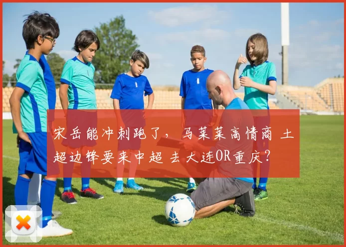 宋岳能冲刺跑了，马莱莱高情商 土超边锋要来中超 去大连OR重庆？