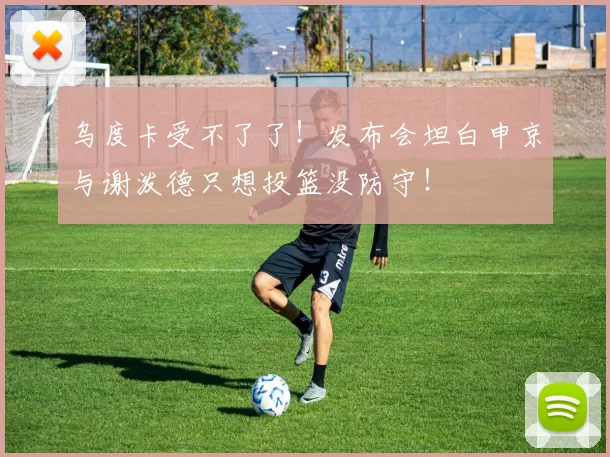 乌度卡受不了了！发布会坦白申京与谢泼德只想投篮没防守！