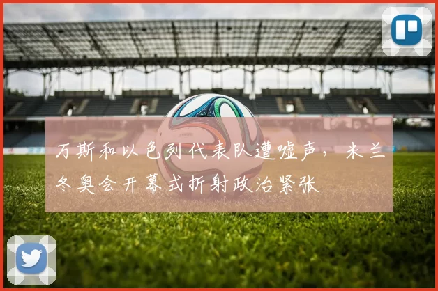 万斯和以色列代表队遭嘘声，米兰冬奥会开幕式折射政治紧张