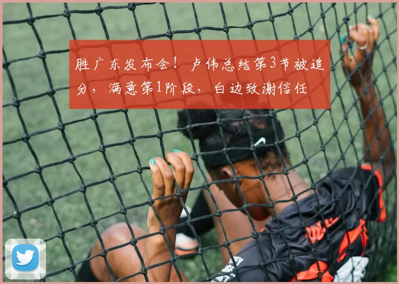 胜广东发布会！卢伟总结第3节被追分，满意第1阶段，白边致谢信任