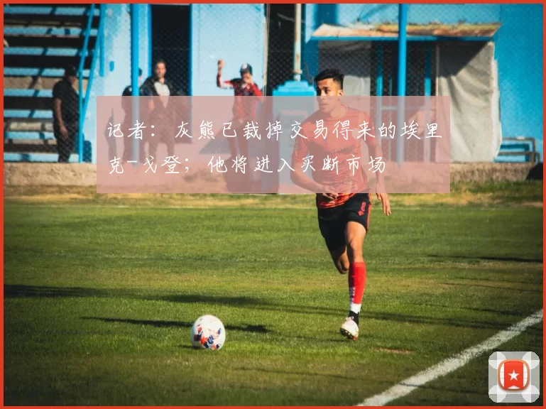 记者：灰熊已裁掉交易得来的埃里克-戈登；他将进入买断市场